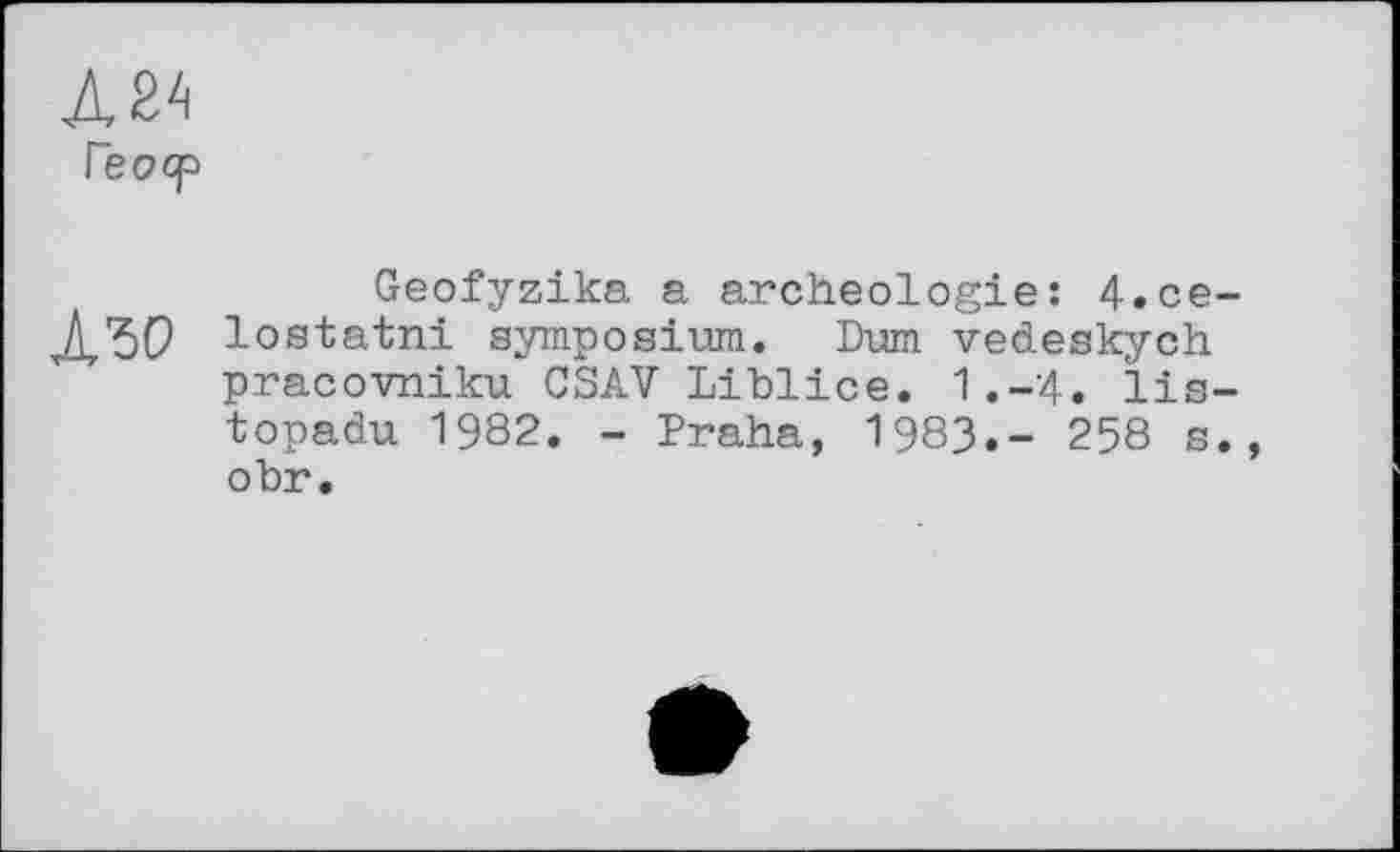 ﻿Л 24 Геоср
Азо
Geofyzika a archéologie: 4.се-lostatni symposium. Dum vedeskych pracovniku CSAV Liblice. 1.-4. lis-topadu 1982. - Praha, 1983.- 258 s., obr.